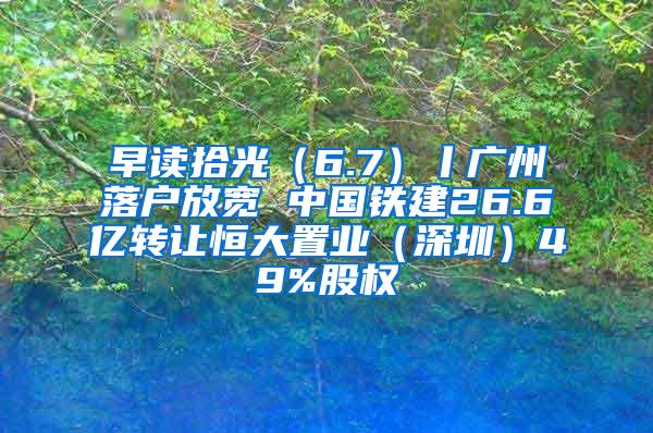 早读拾光（6.7）丨广州落户放宽 中国铁建26.6亿转让恒大置业（深圳）49%股权