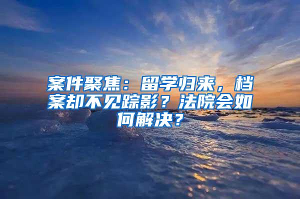 案件聚焦：留学归来，档案却不见踪影？法院会如何解决？