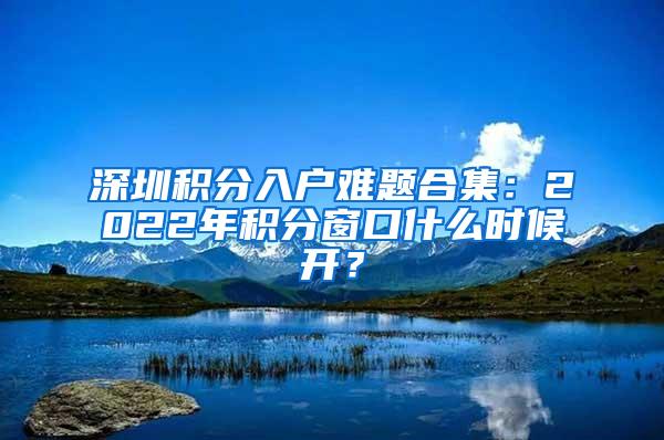 深圳积分入户难题合集：2022年积分窗口什么时候开？