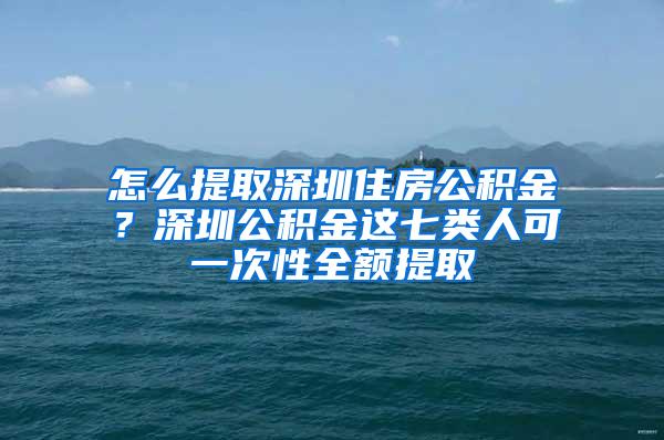 怎么提取深圳住房公积金？深圳公积金这七类人可一次性全额提取