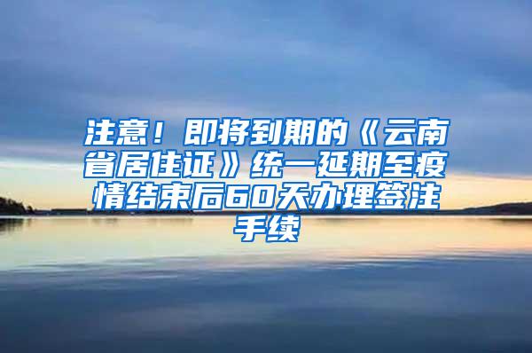 注意！即将到期的《云南省居住证》统一延期至疫情结束后60天办理签注手续