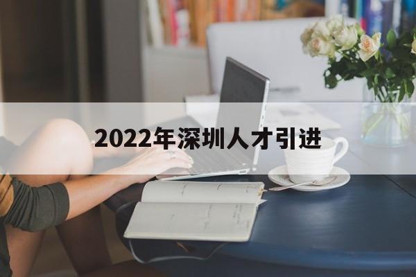 2022年深圳人才引进(2022年深圳人才引进官网) 深圳学历入户