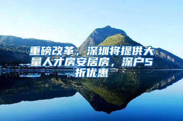 重磅改革，深圳将提供大量人才房安居房，深户5折优惠