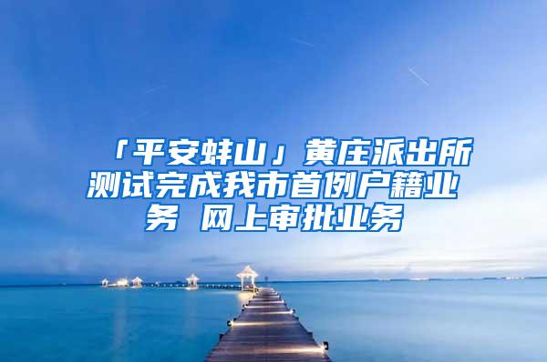 「平安蚌山」黄庄派出所测试完成我市首例户籍业务 网上审批业务