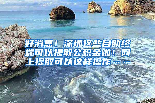 好消息！深圳这些自助终端可以提取公积金啦！网上提取可以这样操作……