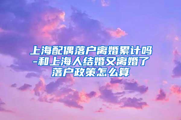 上海配偶落户离婚累计吗-和上海人结婚又离婚了落户政策怎么算