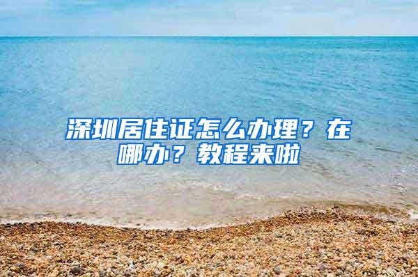 深圳居住证怎么办理？在哪办？教程来啦