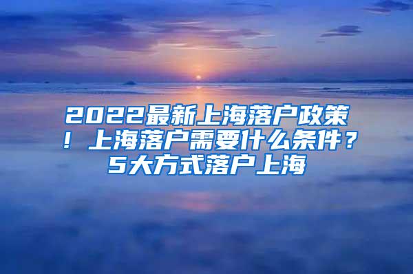 2022最新上海落户政策！上海落户需要什么条件？5大方式落户上海