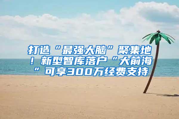 打造“最强大脑”聚集地！新型智库落户“大前海”可享300万经费支持