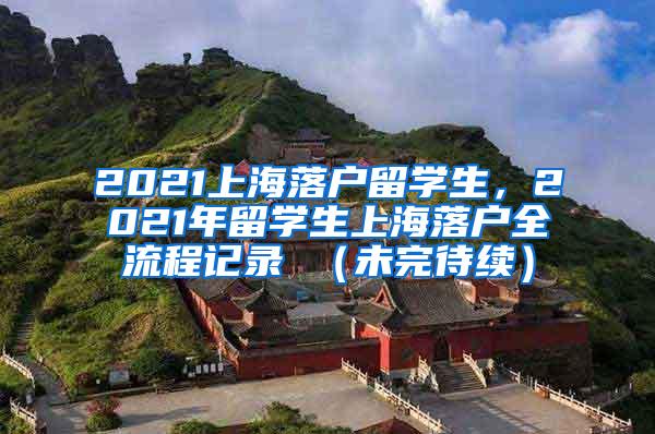 2021上海落户留学生，2021年留学生上海落户全流程记录 （未完待续）