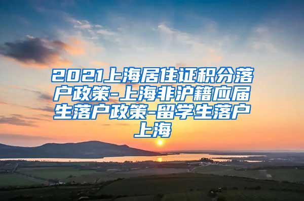 2021上海居住证积分落户政策-上海非沪籍应届生落户政策-留学生落户上海