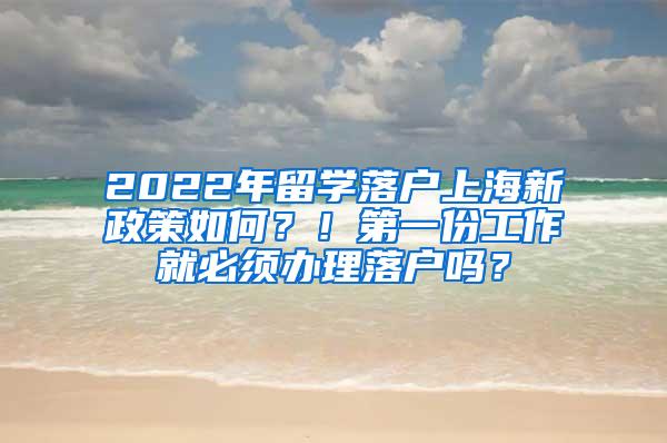 2022年留学落户上海新政策如何？！第一份工作就必须办理落户吗？