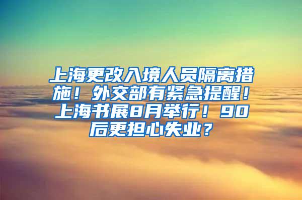 上海更改入境人员隔离措施！外交部有紧急提醒！上海书展8月举行！90后更担心失业？