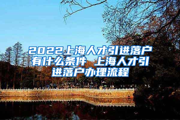 2022上海人才引进落户有什么条件 上海人才引进落户办理流程