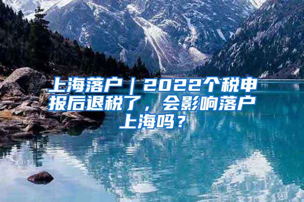 上海落户｜2022个税申报后退税了，会影响落户上海吗？