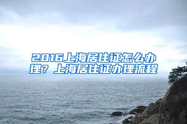 2016上海居住证怎么办理？上海居住证办理流程