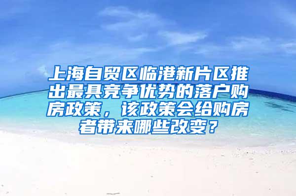 上海自贸区临港新片区推出最具竞争优势的落户购房政策，该政策会给购房者带来哪些改变？