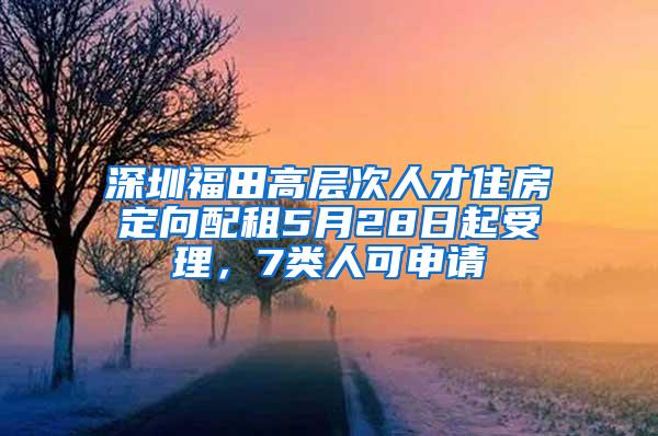 深圳福田高层次人才住房定向配租5月28日起受理，7类人可申请