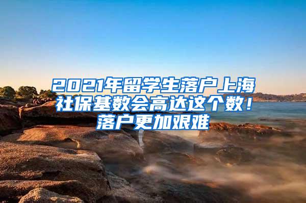 2021年留学生落户上海社保基数会高达这个数！落户更加艰难