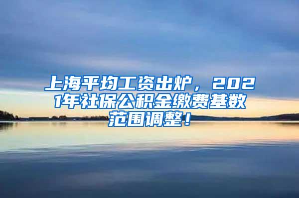 上海平均工资出炉，2021年社保公积金缴费基数范围调整！