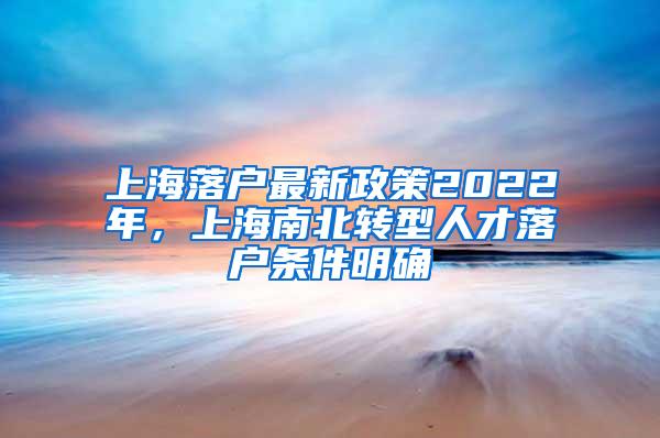上海落户最新政策2022年，上海南北转型人才落户条件明确