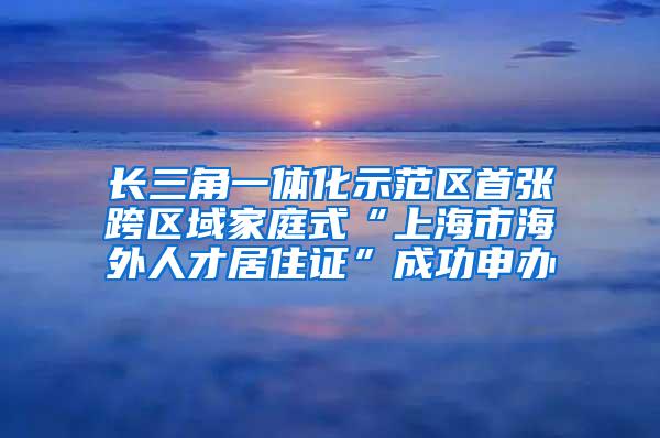 长三角一体化示范区首张跨区域家庭式“上海市海外人才居住证”成功申办