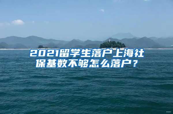 2021留学生落户上海社保基数不够怎么落户？