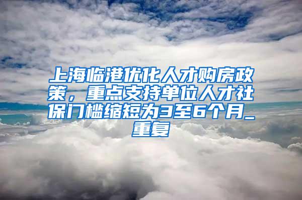 上海临港优化人才购房政策，重点支持单位人才社保门槛缩短为3至6个月_重复