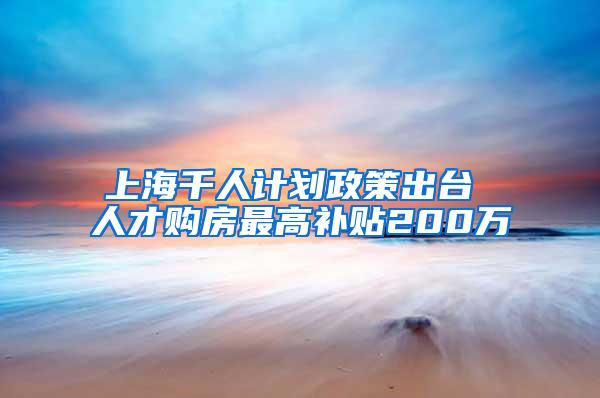 上海千人计划政策出台 人才购房最高补贴200万