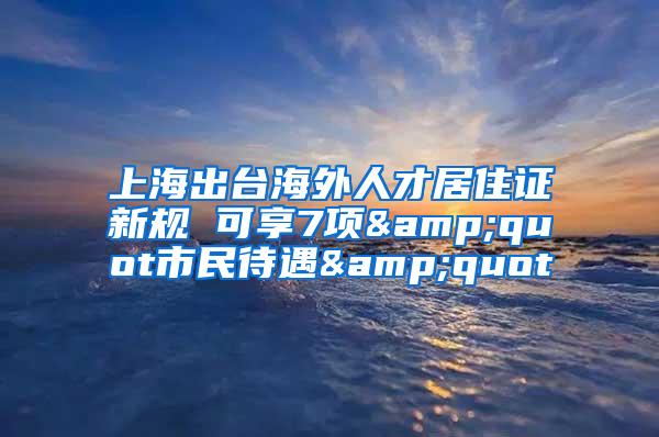 上海出台海外人才居住证新规 可享7项&quot市民待遇&quot