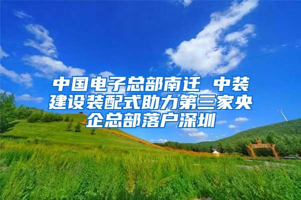 中国电子总部南迁 中装建设装配式助力第三家央企总部落户深圳