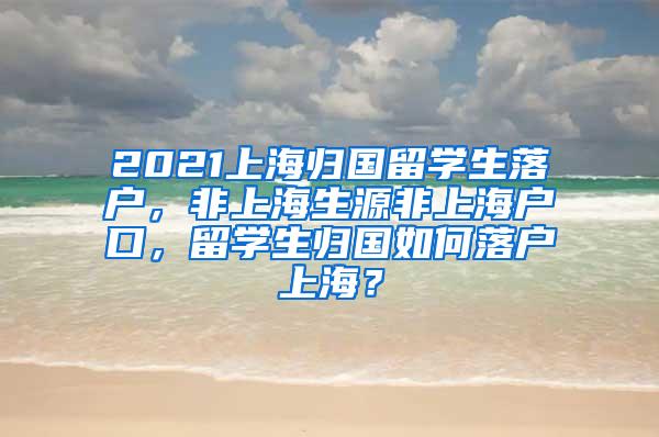 2021上海归国留学生落户，非上海生源非上海户口，留学生归国如何落户上海？
