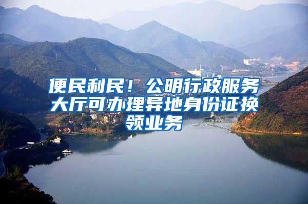 便民利民！公明行政服务大厅可办理异地身份证换领业务