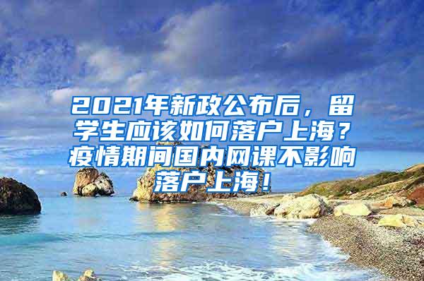 2021年新政公布后，留学生应该如何落户上海？疫情期间国内网课不影响落户上海！