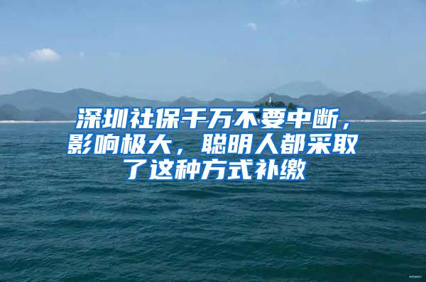 深圳社保千万不要中断，影响极大，聪明人都采取了这种方式补缴