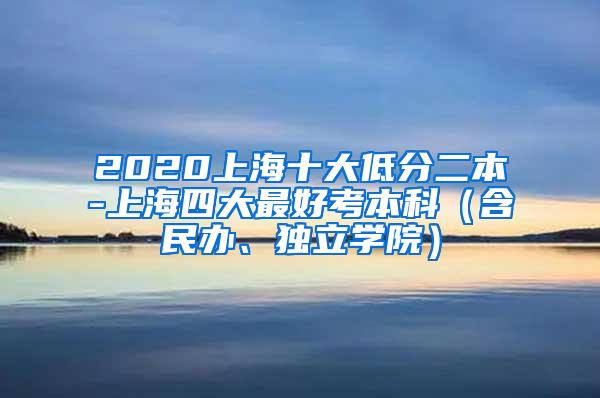 2020上海十大低分二本-上海四大最好考本科（含民办、独立学院）