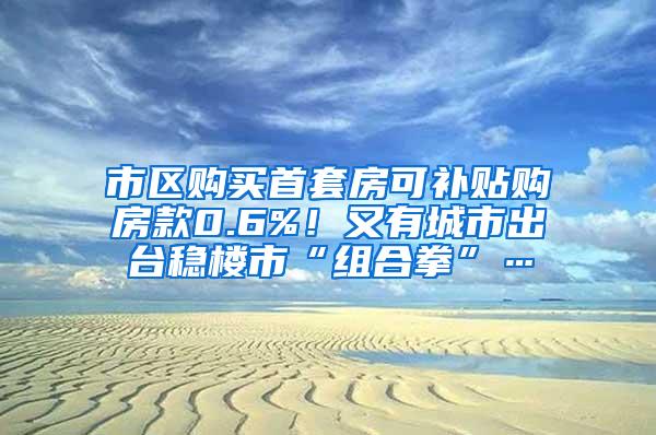 市区购买首套房可补贴购房款0.6%！又有城市出台稳楼市“组合拳”…