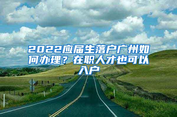 2022应届生落户广州如何办理？在职人才也可以入户