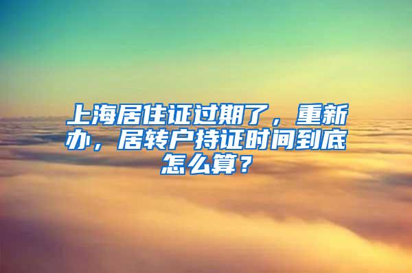 上海居住证过期了，重新办，居转户持证时间到底怎么算？