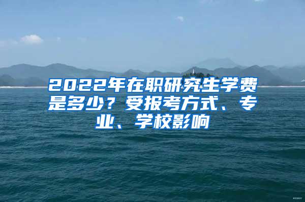 2022年在职研究生学费是多少？受报考方式、专业、学校影响