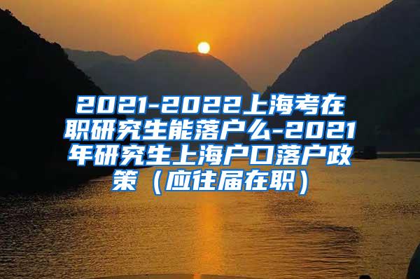 2021-2022上海考在职研究生能落户么-2021年研究生上海户口落户政策（应往届在职）