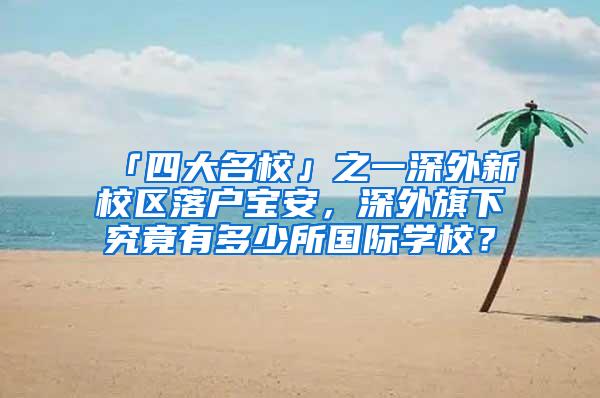 「四大名校」之一深外新校区落户宝安，深外旗下究竟有多少所国际学校？