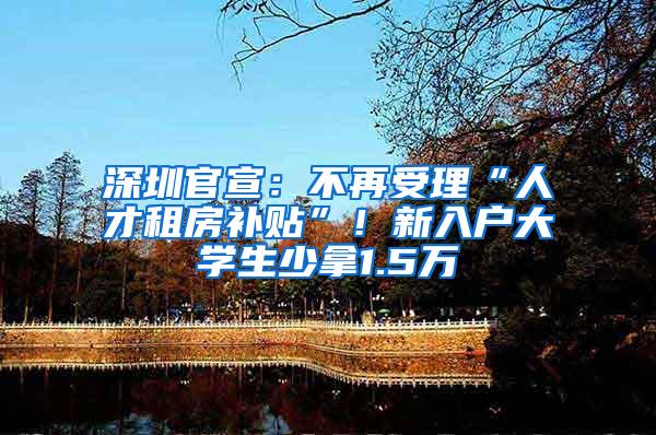 深圳官宣：不再受理“人才租房补贴”！新入户大学生少拿1.5万