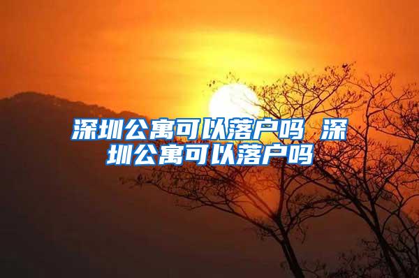 深圳公寓可以落户吗 深圳公寓可以落户吗