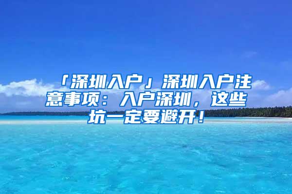 「深圳入户」深圳入户注意事项：入户深圳，这些坑一定要避开！