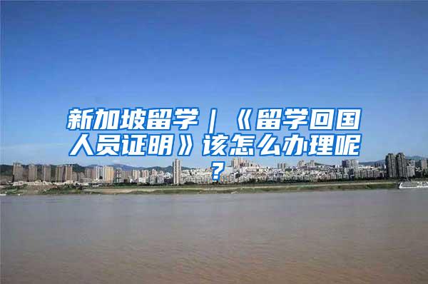 新加坡留学｜《留学回国人员证明》该怎么办理呢？