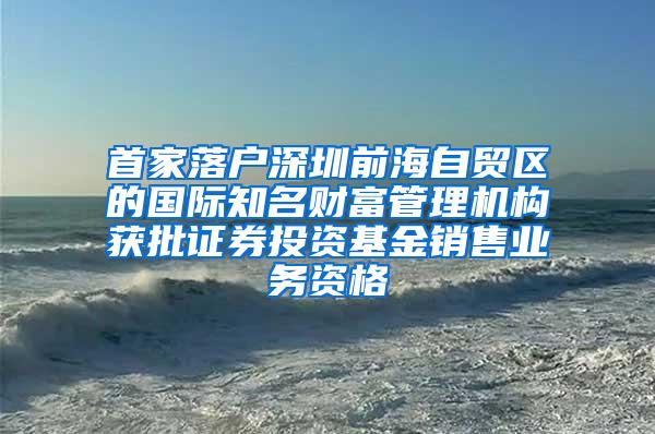 首家落户深圳前海自贸区的国际知名财富管理机构获批证券投资基金销售业务资格