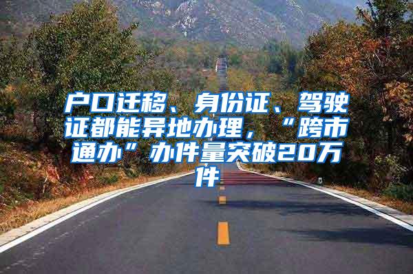 户口迁移、身份证、驾驶证都能异地办理，“跨市通办”办件量突破20万件