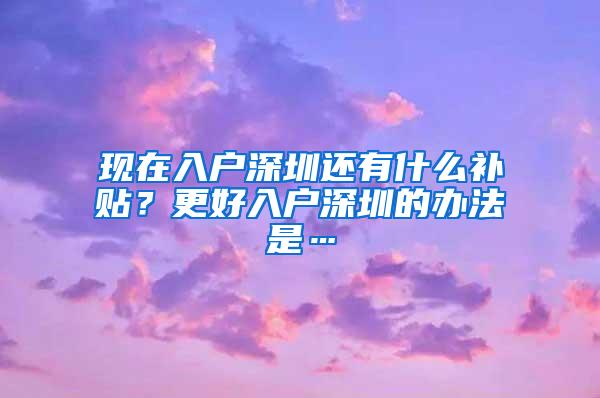 现在入户深圳还有什么补贴？更好入户深圳的办法是…