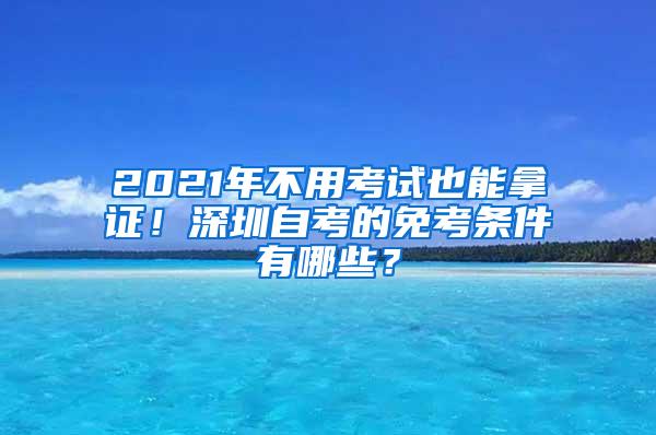 2021年不用考试也能拿证！深圳自考的免考条件有哪些？